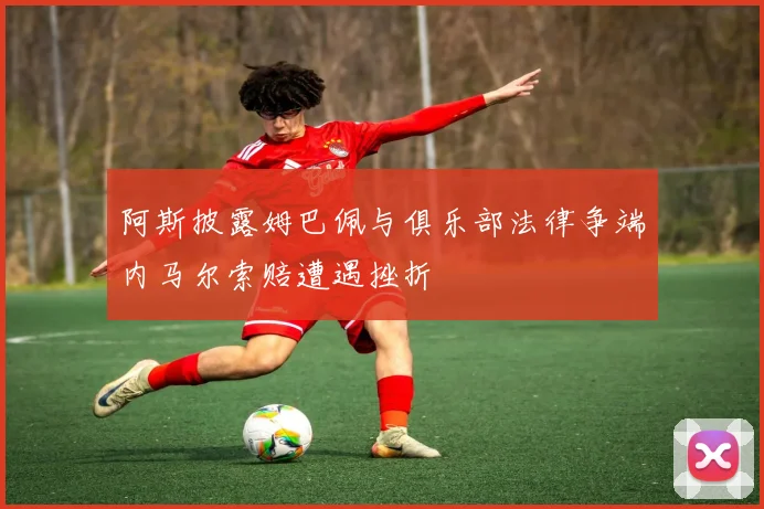 阿斯披露姆巴佩与俱乐部法律争端内马尔索赔遭遇挫折