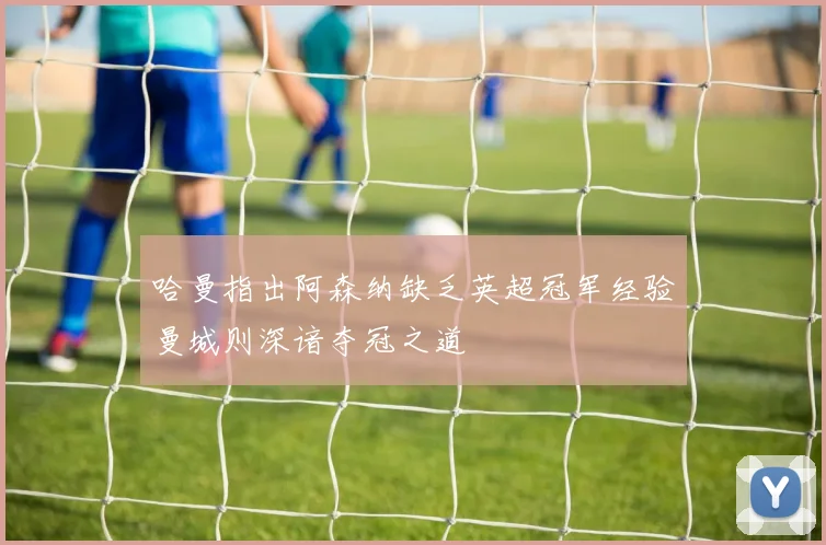 哈曼指出阿森纳缺乏英超冠军经验曼城则深谙夺冠之道