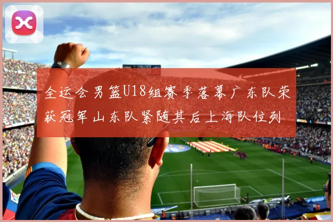 全运会男篮U18组赛季落幕广东队荣获冠军山东队紧随其后上海队位列第三