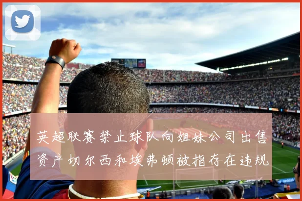 英超联赛禁止球队向姐妹公司出售资产切尔西和埃弗顿被指存在违规行为