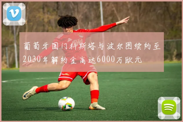 葡萄牙国门科斯塔与波尔图续约至2030年解约金高达6000万欧元