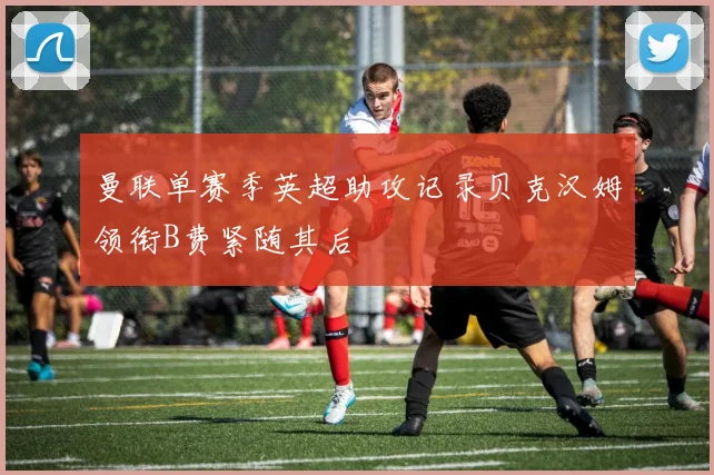 曼联单赛季英超助攻记录贝克汉姆领衔B费紧随其后