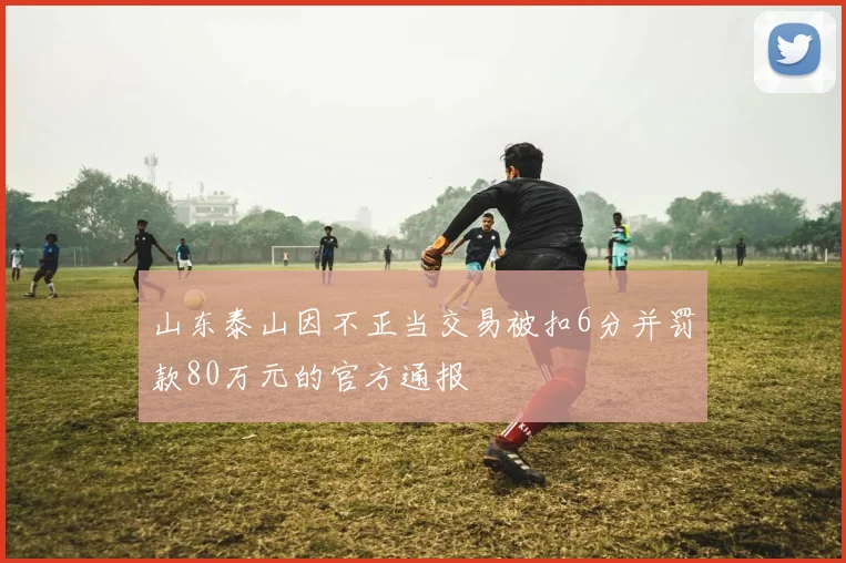 山东泰山因不正当交易被扣6分并罚款80万元的官方通报