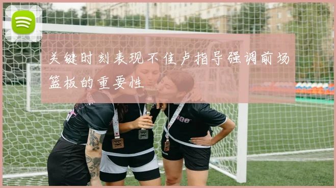 关键时刻表现不佳卢指导强调前场篮板的重要性