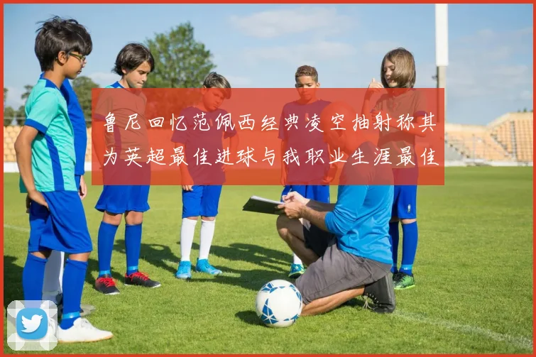 鲁尼回忆范佩西经典凌空抽射称其为英超最佳进球与我职业生涯最佳传球结合