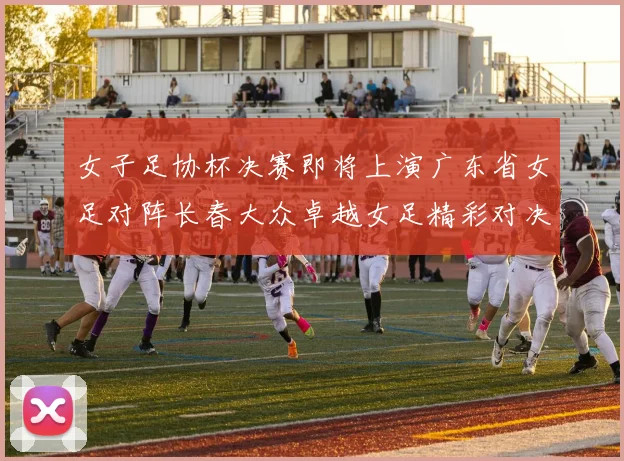 女子足协杯决赛即将上演广东省女足对阵长春大众卓越女足精彩对决在12月24日19点开启