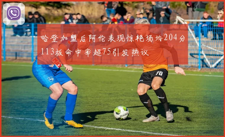 哈登加盟后阿伦表现惊艳场均204分113板命中率超75引发热议