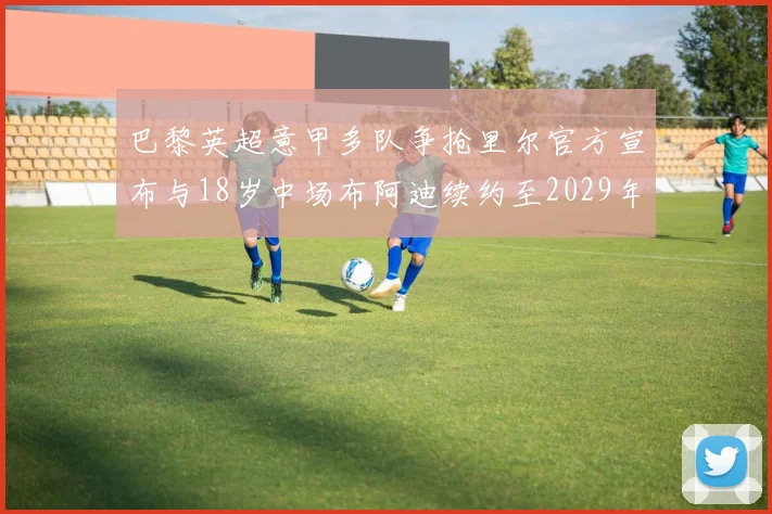 巴黎英超意甲多队争抢里尔官方宣布与18岁中场布阿迪续约至2029年