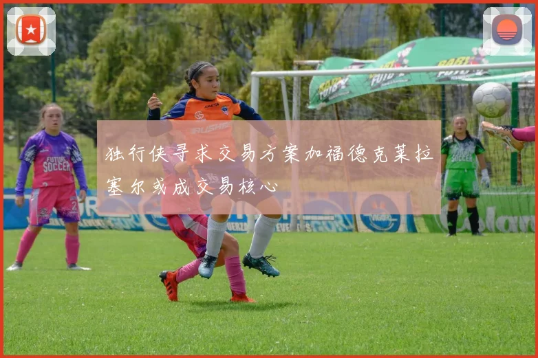 独行侠寻求交易方案加福德克莱拉塞尔或成交易核心
