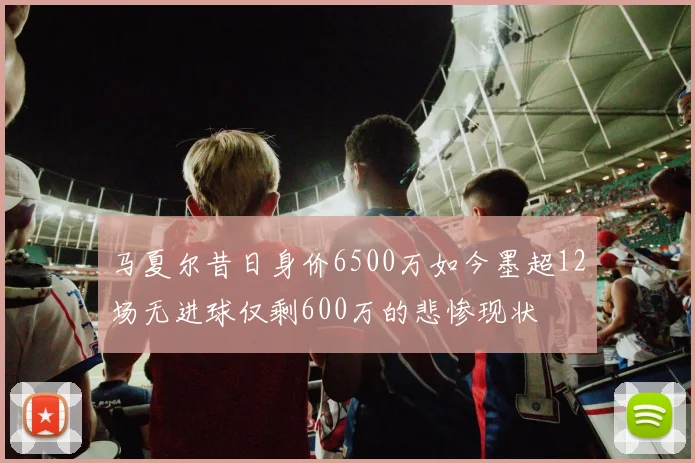 马夏尔昔日身价6500万如今墨超12场无进球仅剩600万的悲惨现状