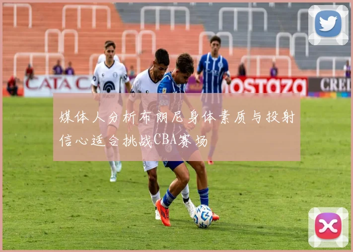 媒体人分析布朗尼身体素质与投射信心适合挑战CBA赛场
