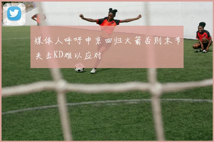 媒体人呼吁申京回归火箭否则末节夹击KD难以应对