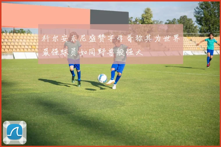 科尔安东尼盛赞字母哥称其为世界最强球员如同野兽般强大