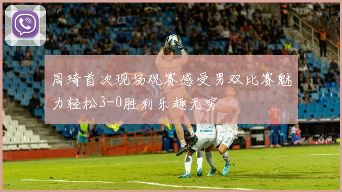 周琦首次现场观赛感受男双比赛魅力轻松3-0胜利乐趣无穷