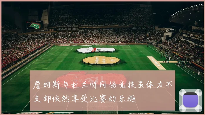 詹姆斯与杜兰特同场竞技虽体力不支却依然享受比赛的乐趣