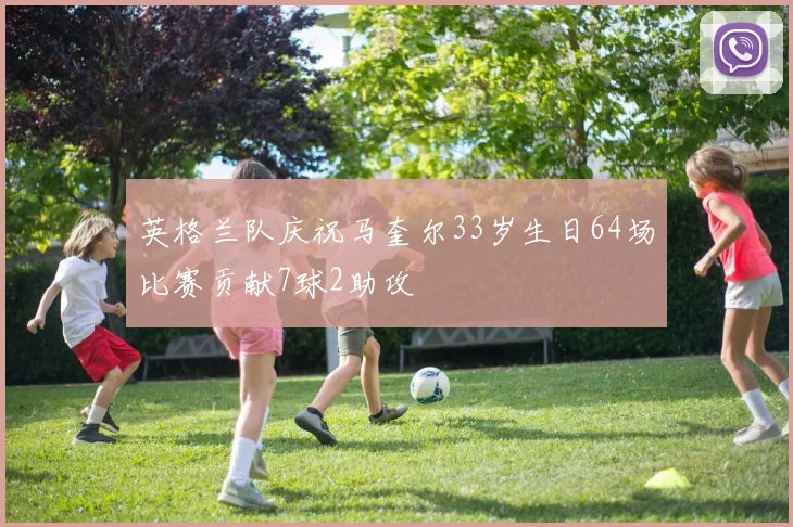 英格兰队庆祝马奎尔33岁生日64场比赛贡献7球2助攻