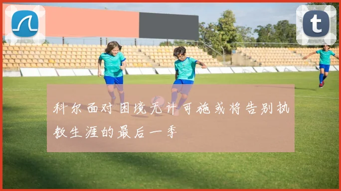 科尔面对困境无计可施或将告别执教生涯的最后一季