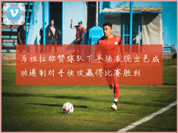 马祖拉称赞球队下半场表现出色成功遏制对手快攻赢得比赛胜利