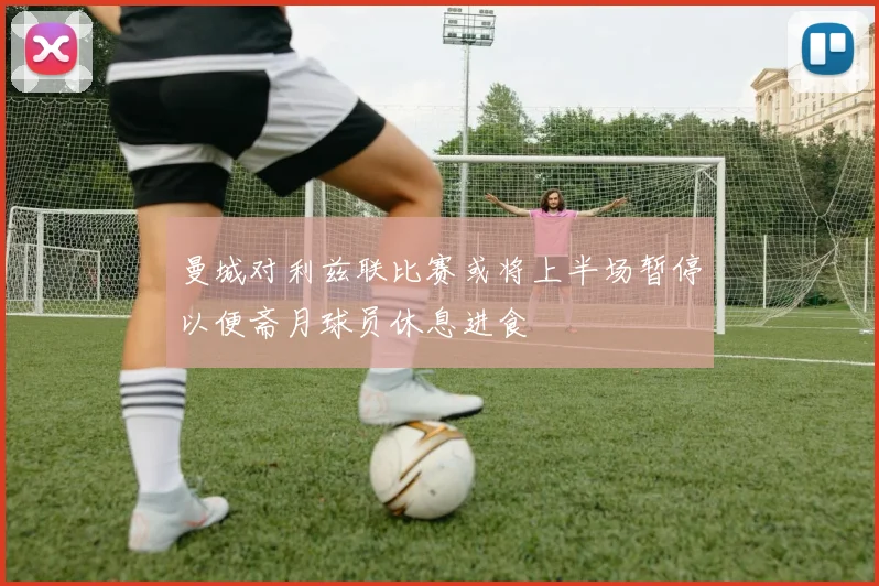 曼城对利兹联比赛或将上半场暂停以便斋月球员休息进食