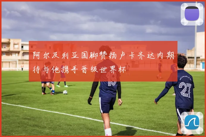 阿尔及利亚国脚赞扬卢卡齐达内期待与他携手晋级世界杯