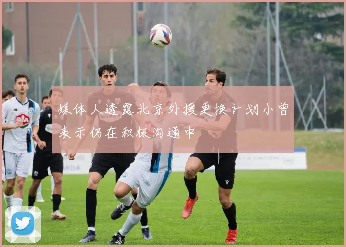 媒体人透露北京外援更换计划小曾表示仍在积极沟通中
