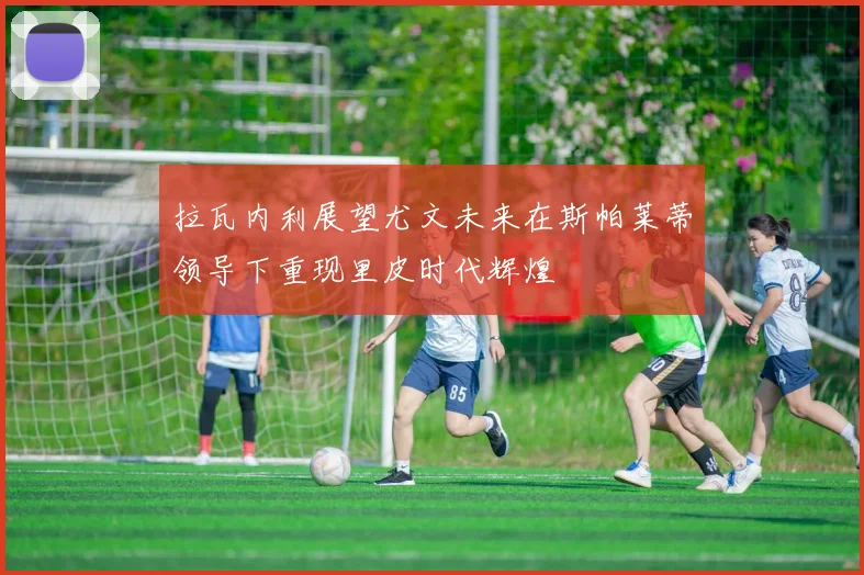 拉瓦内利展望尤文未来在斯帕莱蒂领导下重现里皮时代辉煌