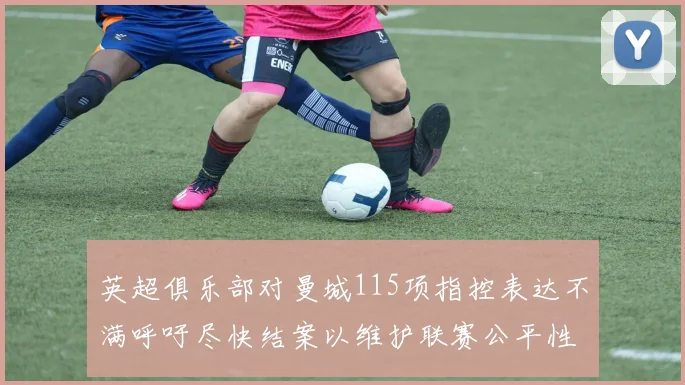 英超俱乐部对曼城115项指控表达不满呼吁尽快结案以维护联赛公平性