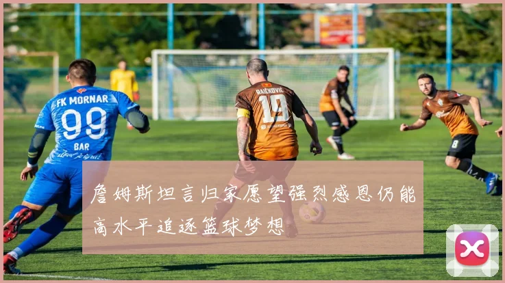 詹姆斯坦言归家愿望强烈感恩仍能高水平追逐篮球梦想