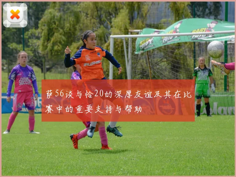 萨56谈与恰20的深厚友谊及其在比赛中的重要支持与帮助