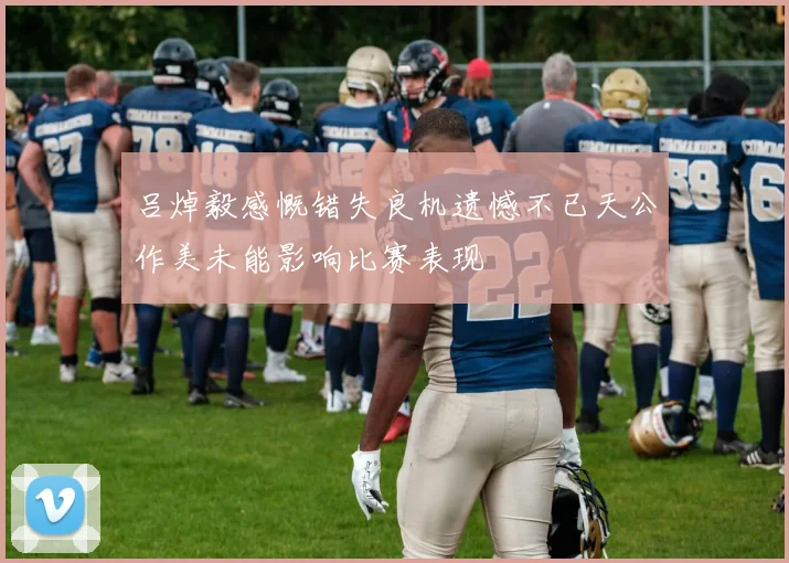 吕焯毅感慨错失良机遗憾不已天公作美未能影响比赛表现
