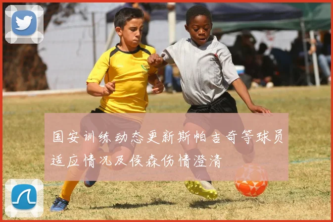 国安训练动态更新斯帕吉奇等球员适应情况及侯森伤情澄清