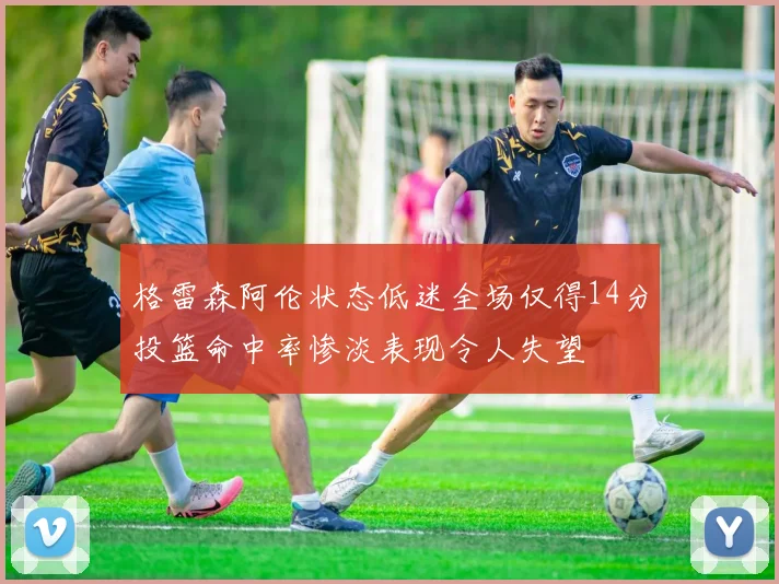 格雷森阿伦状态低迷全场仅得14分投篮命中率惨淡表现令人失望