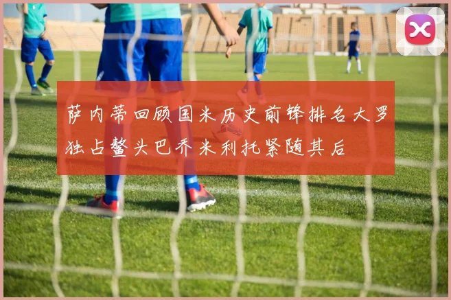 萨内蒂回顾国米历史前锋排名大罗独占鳌头巴乔米利托紧随其后