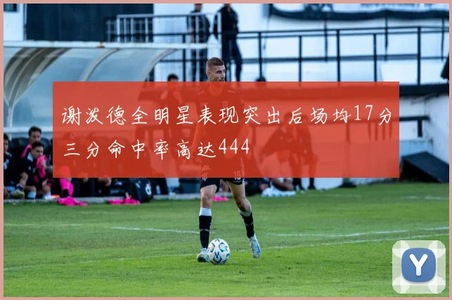 谢泼德全明星表现突出后场均17分三分命中率高达444